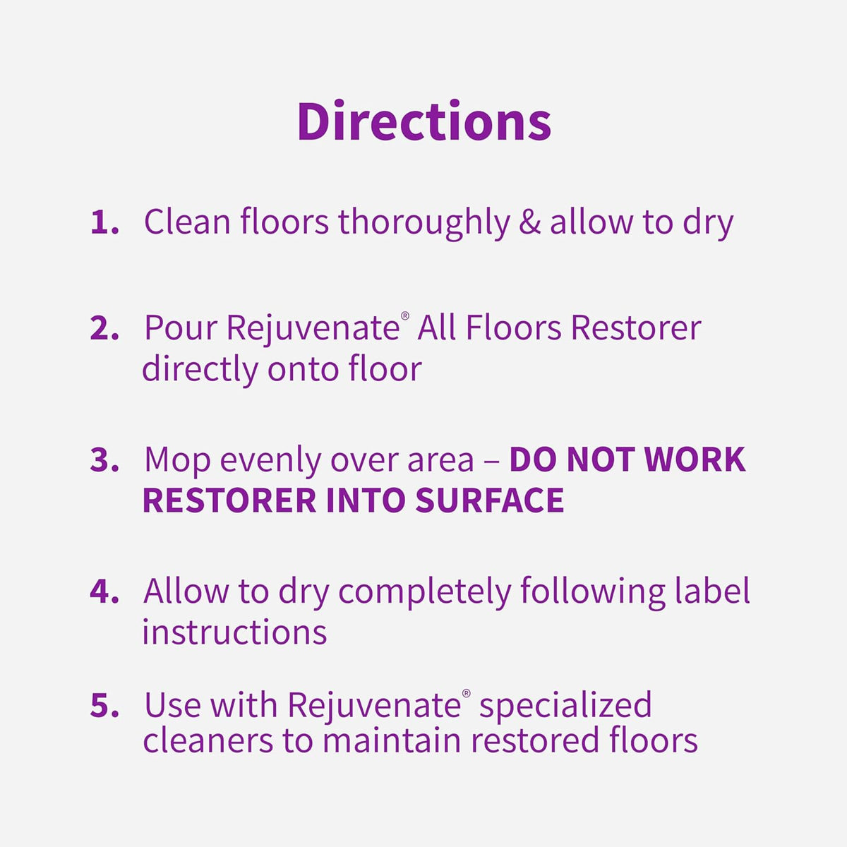Directions: clean and dry the floor, pour the restorer on, mop evenly without working it in, allow to dry, maintain with Rejuvenate cleaner